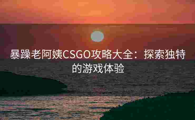 暴躁老阿姨CSGO攻略大全:探索独特的游戏体验 暴躁老阿姨CSGO攻略大全:探索独特的游戏体验