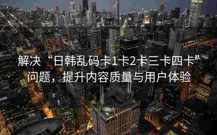 解决“日韩乱码卡1卡2卡三卡四卡”问题，提升内容质量与用户体验