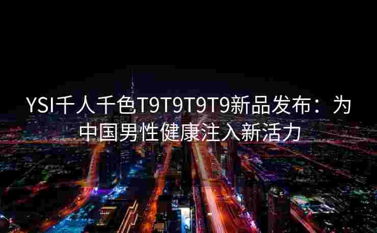 YSI千人千色T9T9T9T9新品发布：为中国男性健康注入新活力