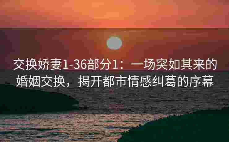 交换娇妻1-36部分1:一场突如其来的婚姻交换,揭开都市情感纠葛的序幕 交换娇妻1-36部分1:一场突如其来的婚姻交换,揭开都市情感纠葛的序幕
