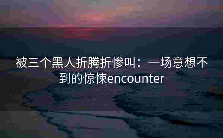 被三个黑人折腾折惨叫:一场意想不到的惊悚encounter 被三个黑人折腾折惨叫:一场意想不到的惊悚encounter