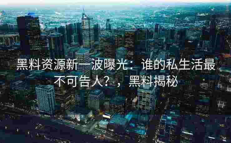 黑料资源新一波曝光：谁的私生活最不可告人？，黑料揭秘