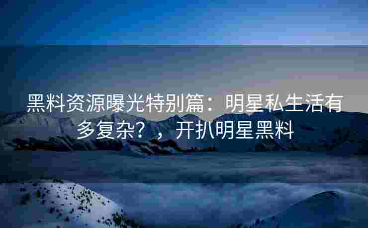 黑料资源曝光特别篇：明星私生活有多复杂？，开扒明星黑料