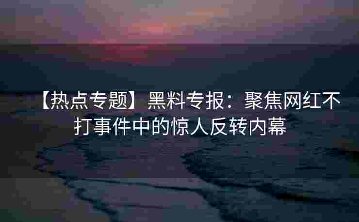 【热点专题】黑料专报：聚焦网红不打事件中的惊人反转内幕