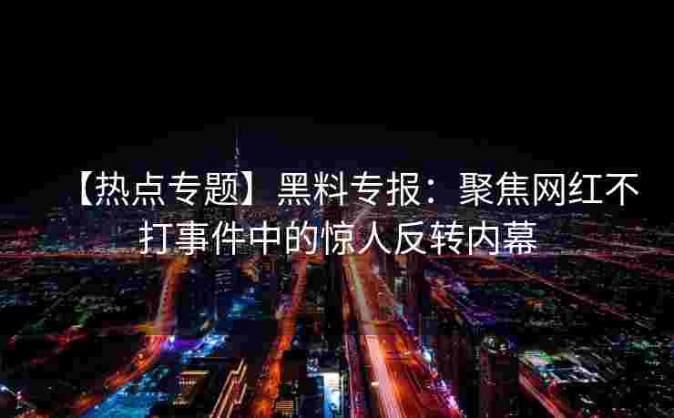 【热点专题】黑料专报：聚焦网红不打事件中的惊人反转内幕