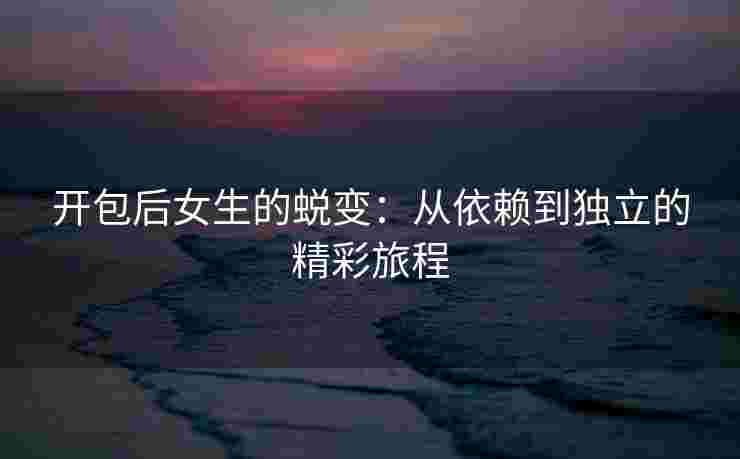 开包后女生的蜕变：从依赖到独立的精彩旅程