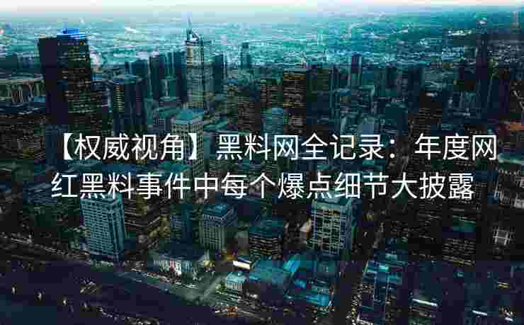 【权威视角】黑料网全记录：年度网红黑料事件中每个爆点细节大披露