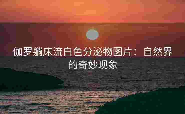 伽罗躺床流白色分泌物图片:自然界的奇妙现象 伽罗躺床流白色分泌物图片:自然界的奇妙现象