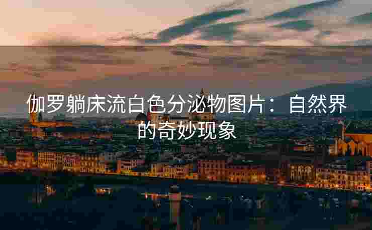 伽罗躺床流白色分泌物图片:自然界的奇妙现象 伽罗躺床流白色分泌物图片:自然界的奇妙现象