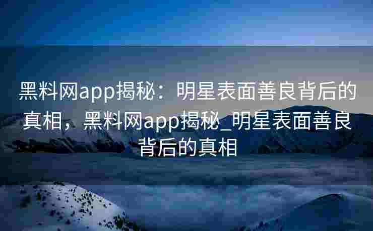 黑料网app揭秘：明星表面善良背后的真相，黑料网app揭秘_明星表面善良背后的真相