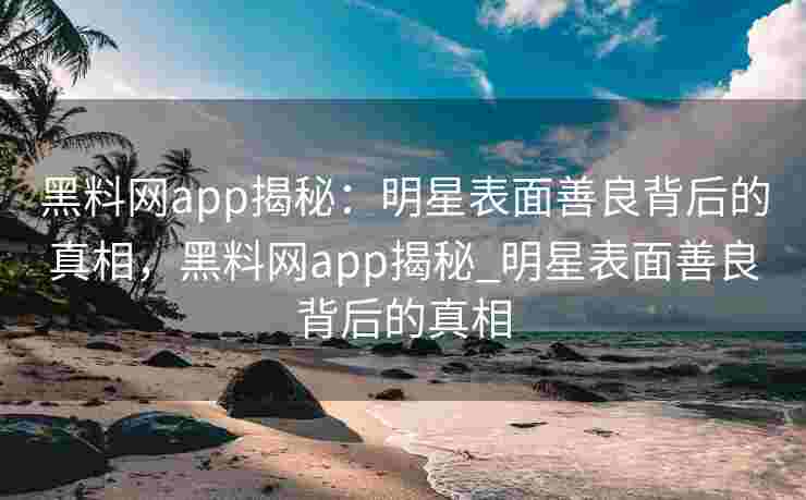 黑料网app揭秘：明星表面善良背后的真相，黑料网app揭秘_明星表面善良背后的真相