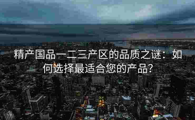 精产国品一二三产区的品质之谜：如何选择最适合您的产品？
