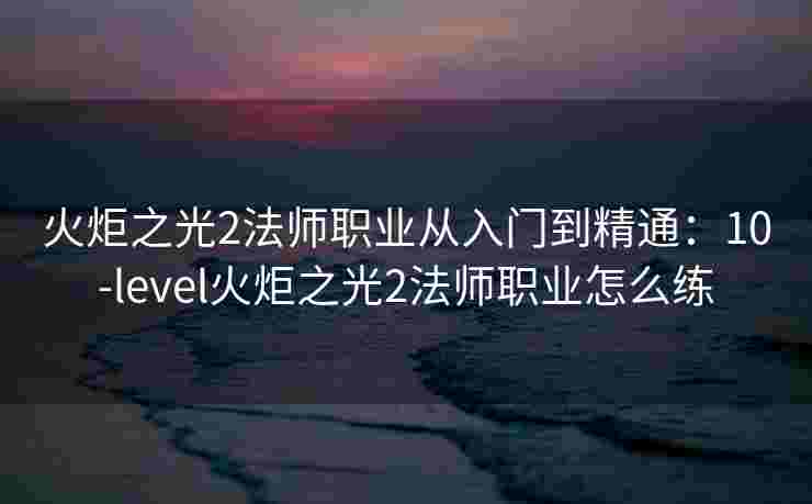 火炬之光2法师职业从入门到精通:10-level火炬之光2法师职业怎么练 火炬之光2法师职业从入门到精通:10-level火炬之光2法师职业怎么练