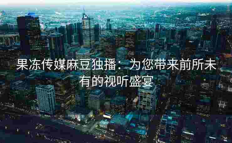 果冻传媒麻豆独播：为您带来前所未有的视听盛宴