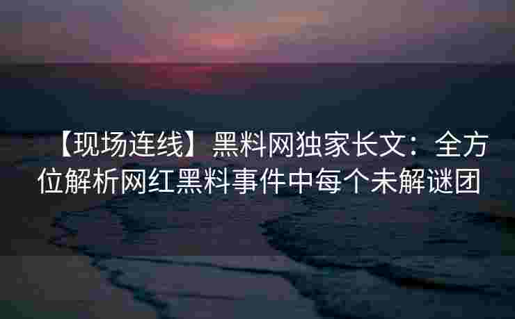 【现场连线】黑料网独家长文：全方位解析网红黑料事件中每个未解谜团