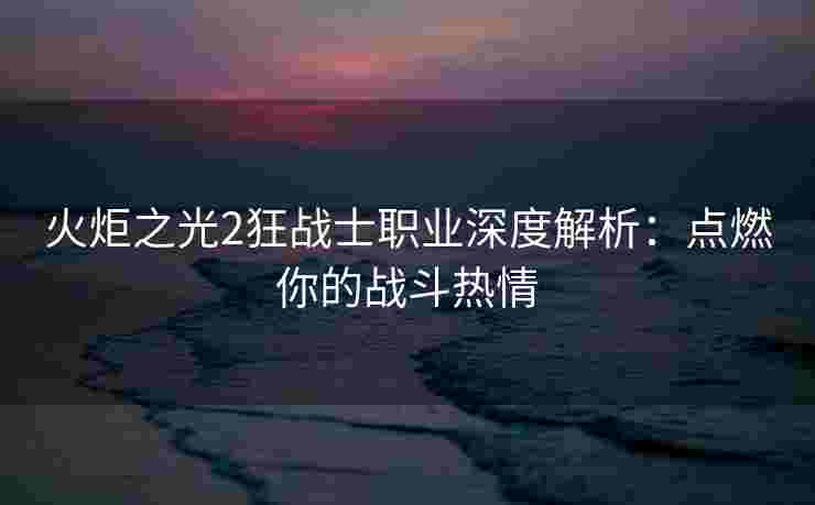 火炬之光2狂战士职业深度解析：点燃你的战斗热情