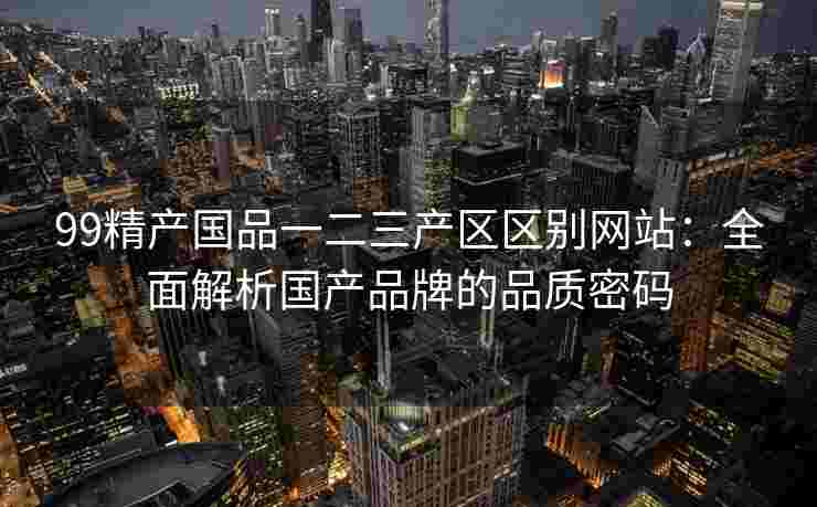 99精产国品一二三产区区别网站：全面解析国产品牌的品质密码