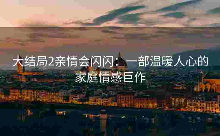 大结局2亲情会闪闪：一部温暖人心的家庭情感巨作